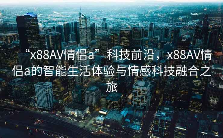 “x88AV情侶a”科技前沿，x88AV情侶a的智能生活體驗與情感科技融合之旅