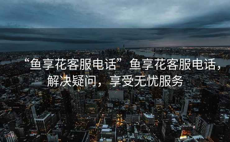 “魚享花客服電話”魚享花客服電話，解決疑問，享受無憂服務(wù)