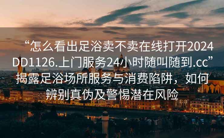 “怎么看出足浴賣不賣在線打開2024DD1126.上門服務(wù)24小時(shí)隨叫隨到.cc”揭露足浴場所服務(wù)與消費(fèi)陷阱，如何辨別真?zhèn)渭熬铦撛陲L(fēng)險(xiǎn)