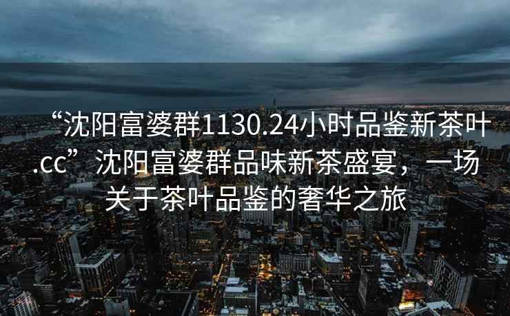 “沈陽富婆群1130.24小時品鑒新茶葉.cc”沈陽富婆群品味新茶盛宴，一場關于茶葉品鑒的奢華之旅