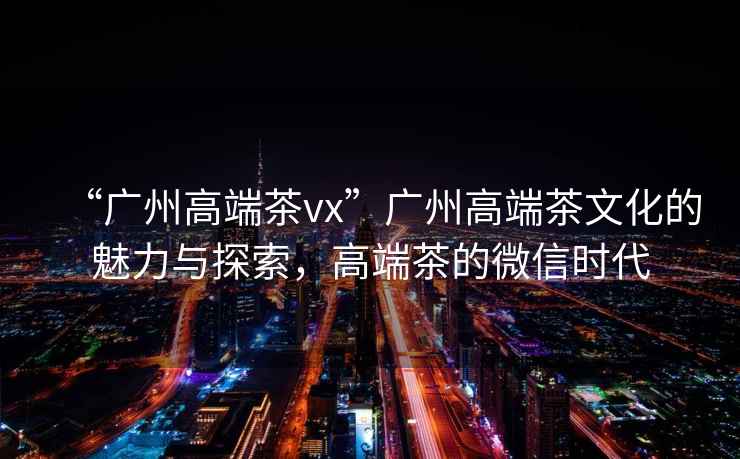 “廣州高端茶vx”廣州高端茶文化的魅力與探索，高端茶的微信時代