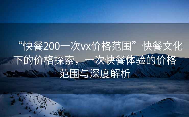 “快餐200一次vx價格范圍”快餐文化下的價格探索，一次快餐體驗的價格范圍與深度解析