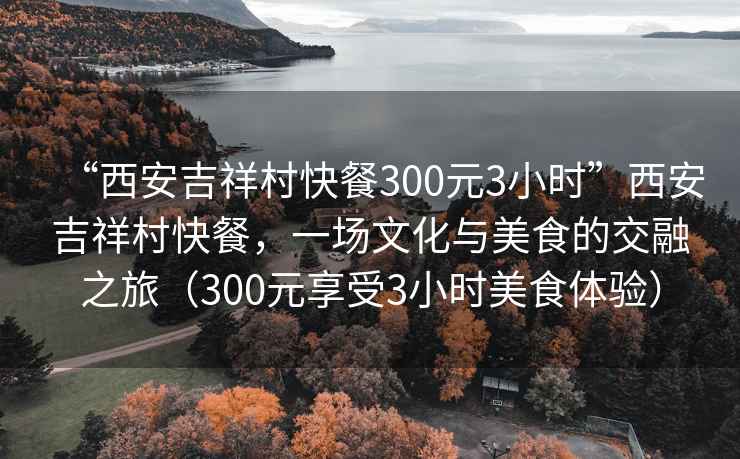 “西安吉祥村快餐300元3小時”西安吉祥村快餐，一場文化與美食的交融之旅（300元享受3小時美食體驗）