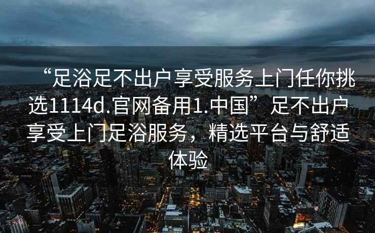 “足浴足不出戶享受服務上門任你挑選1114d.官網備用1.中國”足不出戶享受上門足浴服務，精選平臺與舒適體驗