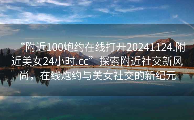 “附近100炮約在線打開20241124.附近美女24小時.cc”探索附近社交新風(fēng)尚，在線炮約與美女社交的新紀(jì)元