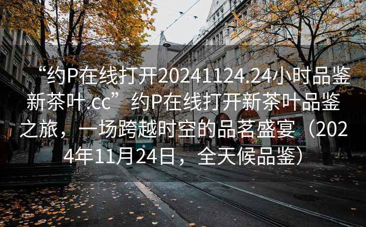 “約P在線打開20241124.24小時品鑒新茶葉.cc”約P在線打開新茶葉品鑒之旅，一場跨越時空的品茗盛宴（2024年11月24日，全天候品鑒）