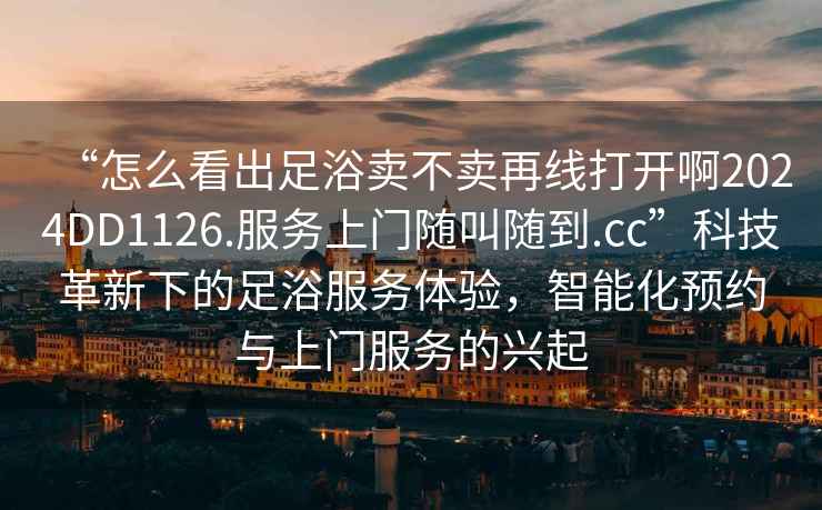 “怎么看出足浴賣不賣再線打開啊2024DD1126.服務上門隨叫隨到.cc”科技革新下的足浴服務體驗，智能化預約與上門服務的興起