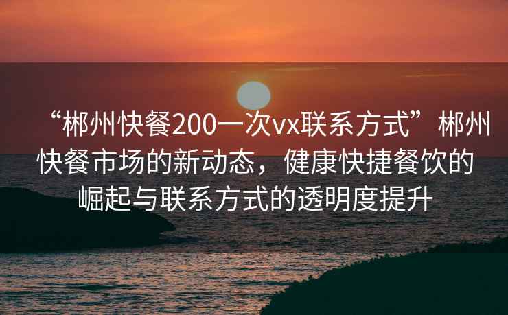“郴州快餐200一次vx聯(lián)系方式”郴州快餐市場的新動態(tài)，健康快捷餐飲的崛起與聯(lián)系方式的透明度提升