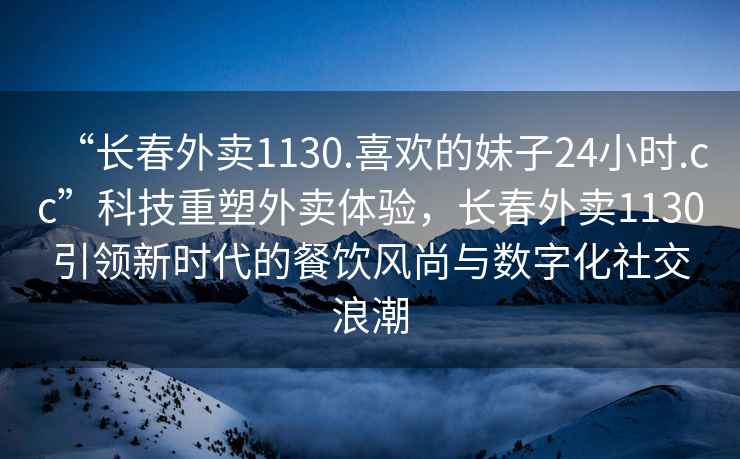 “長春外賣1130.喜歡的妹子24小時.cc”科技重塑外賣體驗，長春外賣1130引領新時代的餐飲風尚與數字化社交浪潮