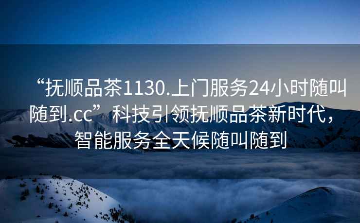 “撫順品茶1130.上門服務24小時隨叫隨到.cc”科技引領撫順品茶新時代，智能服務全天候隨叫隨到