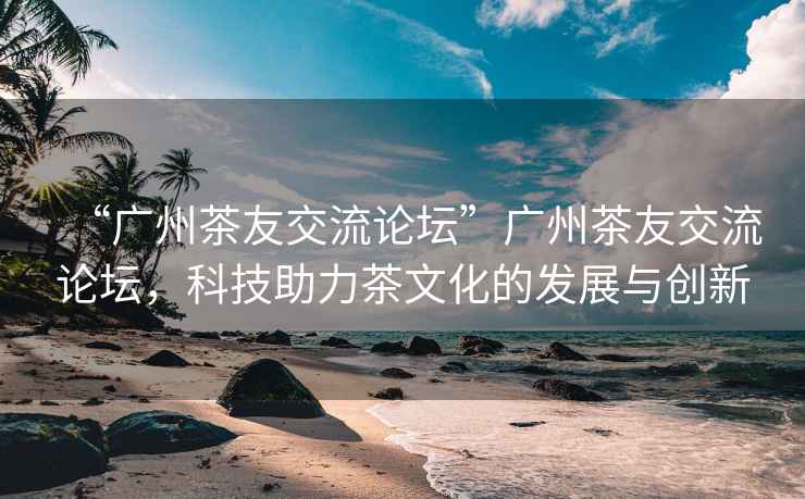 “廣州茶友交流論壇”廣州茶友交流論壇，科技助力茶文化的發展與創新