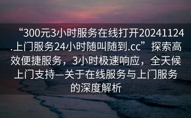 “300元3小時(shí)服務(wù)在線打開20241124.上門服務(wù)24小時(shí)隨叫隨到.cc”探索高效便捷服務(wù)，3小時(shí)極速響應(yīng)，全天候上門支持—關(guān)于在線服務(wù)與上門服務(wù)的深度解析