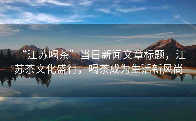 “江蘇喝茶”當(dāng)日新聞文章標(biāo)題，江蘇茶文化盛行，喝茶成為生活新風(fēng)尚