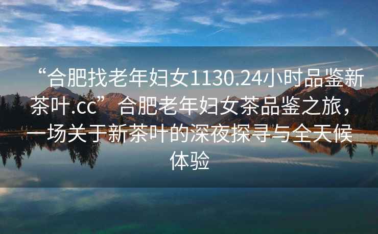 “合肥找老年婦女1130.24小時品鑒新茶葉.cc”合肥老年婦女茶品鑒之旅，一場關于新茶葉的深夜探尋與全天候體驗