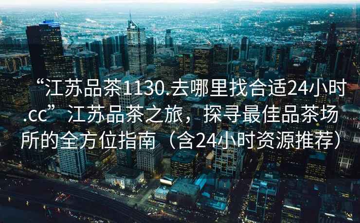 “江蘇品茶1130.去哪里找合適24小時.cc”江蘇品茶之旅，探尋最佳品茶場所的全方位指南（含24小時資源推薦）