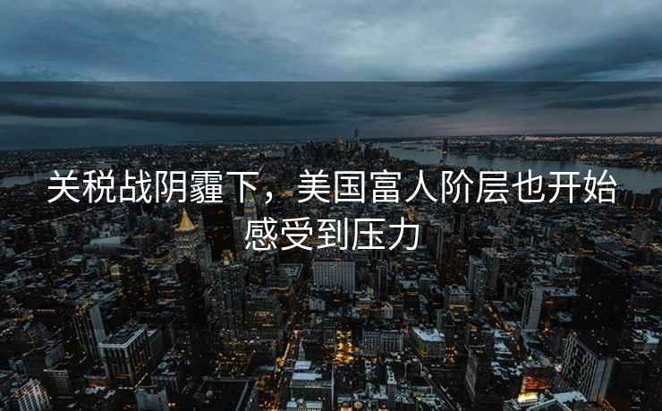 關稅戰陰霾下，美國富人階層也開始感受到壓力