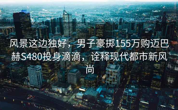風景這邊獨好，男子豪擲155萬購邁巴赫S480投身滴滴，詮釋現代都市新風尚