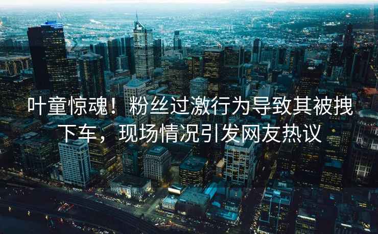 葉童驚魂！粉絲過(guò)激行為導(dǎo)致其被拽下車(chē)，現(xiàn)場(chǎng)情況引發(fā)網(wǎng)友熱議