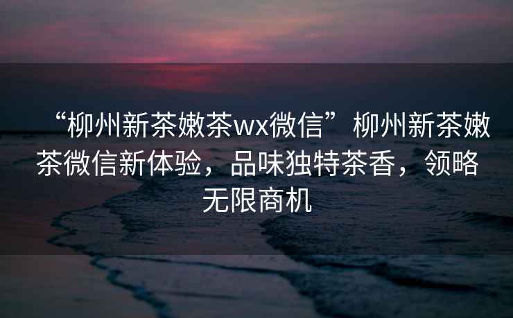 “柳州新茶嫩茶wx微信”柳州新茶嫩茶微信新體驗，品味獨特茶香，領(lǐng)略無限商機(jī)
