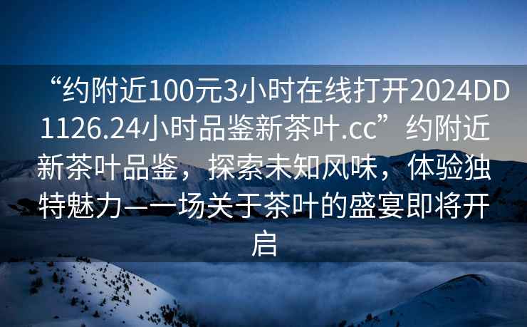 “約附近100元3小時在線打開2024DD1126.24小時品鑒新茶葉.cc”約附近新茶葉品鑒，探索未知風味，體驗獨特魅力—一場關于茶葉的盛宴即將開啟