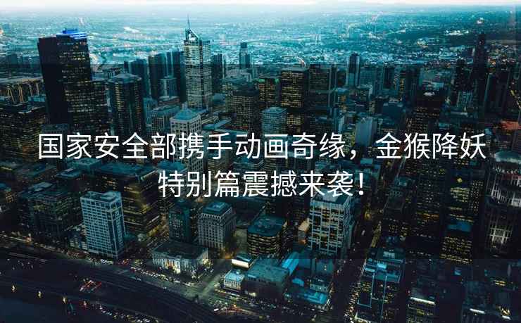 國家安全部攜手動畫奇緣，金猴降妖特別篇震撼來襲！