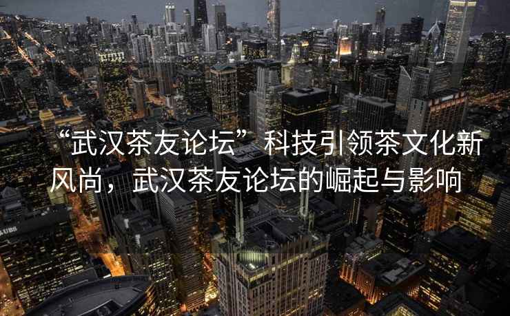 “武漢茶友論壇”科技引領(lǐng)茶文化新風(fēng)尚，武漢茶友論壇的崛起與影響