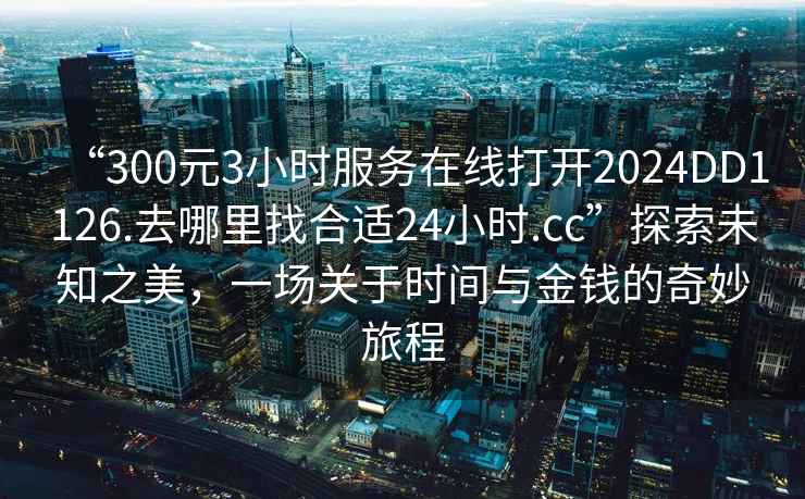 “300元3小時服務在線打開2024DD1126.去哪里找合適24小時.cc”探索未知之美，一場關于時間與金錢的奇妙旅程
