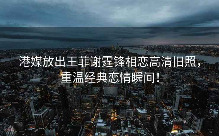 港媒放出王菲謝霆鋒相戀高清舊照，重溫經典戀情瞬間！