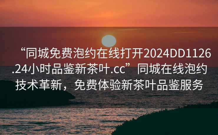 “同城免費泡約在線打開2024DD1126.24小時品鑒新茶葉.cc”同城在線泡約技術革新，免費體驗新茶葉品鑒服務