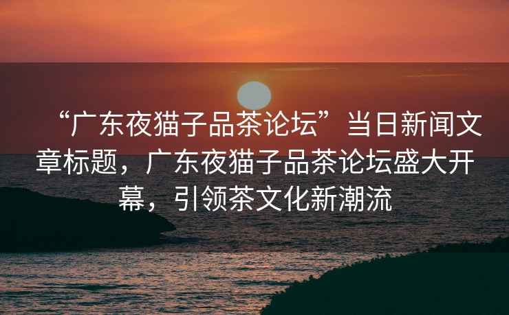 “廣東夜貓子品茶論壇”當日新聞文章標題，廣東夜貓子品茶論壇盛大開幕，引領茶文化新潮流