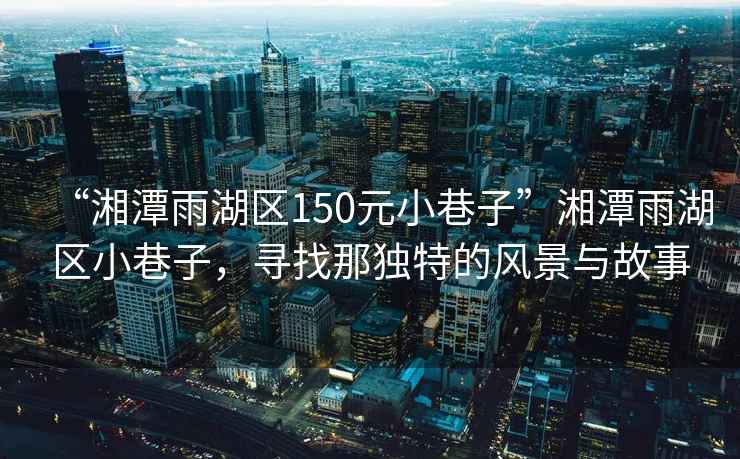 “湘潭雨湖區150元小巷子”湘潭雨湖區小巷子，尋找那獨特的風景與故事