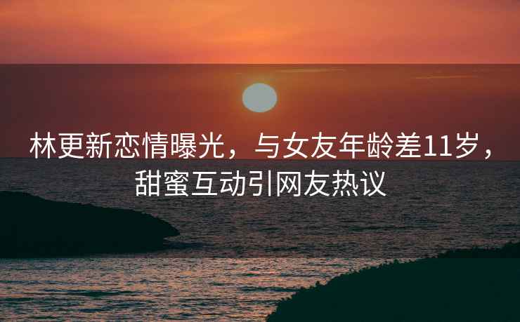 林更新戀情曝光，與女友年齡差11歲，甜蜜互動(dòng)引網(wǎng)友熱議