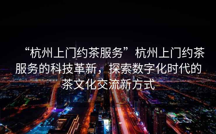 “杭州上門約茶服務(wù)”杭州上門約茶服務(wù)的科技革新，探索數(shù)字化時(shí)代的茶文化交流新方式
