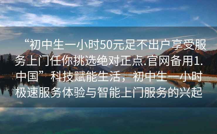 “初中生一小時50元足不出戶享受服務上門任你挑選絕對正點.官網備用1.中國”科技賦能生活，初中生一小時極速服務體驗與智能上門服務的興起