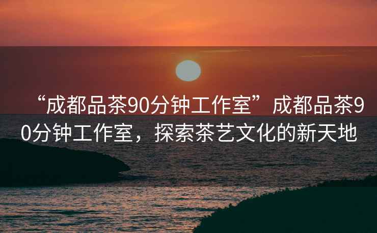 “成都品茶90分鐘工作室”成都品茶90分鐘工作室，探索茶藝文化的新天地