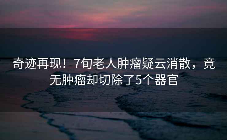 奇跡再現(xiàn)！7旬老人腫瘤疑云消散，竟無腫瘤卻切除了5個器官