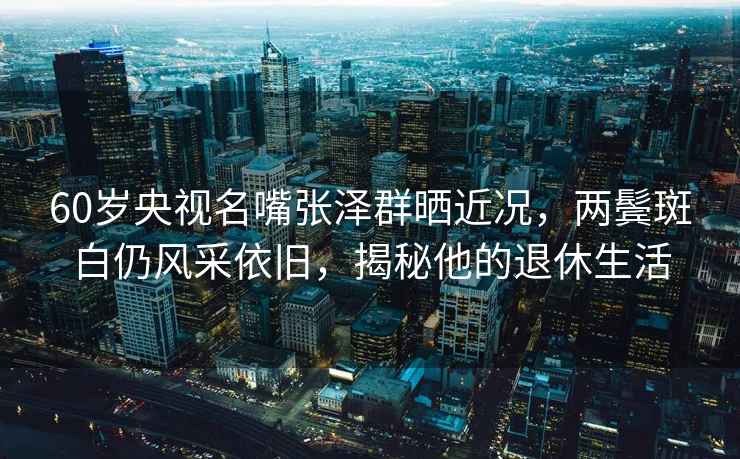 60歲央視名嘴張澤群曬近況，兩鬢斑白仍風采依舊，揭秘他的退休生活