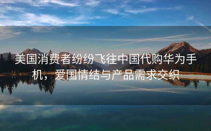 美國消費者紛紛飛往中國代購華為手機，愛國情結與產品需求交織