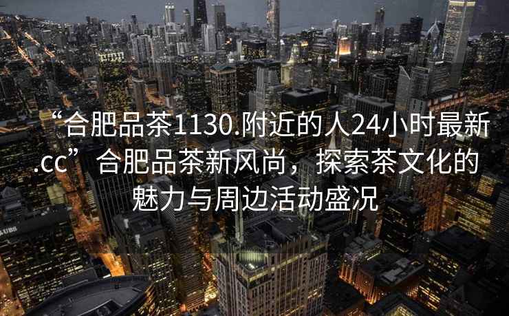 “合肥品茶1130.附近的人24小時最新.cc”合肥品茶新風尚，探索茶文化的魅力與周邊活動盛況