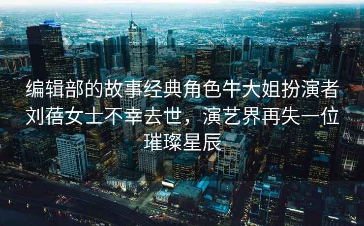 編輯部的故事經(jīng)典角色牛大姐扮演者劉蓓女士不幸去世，演藝界再失一位璀璨星辰