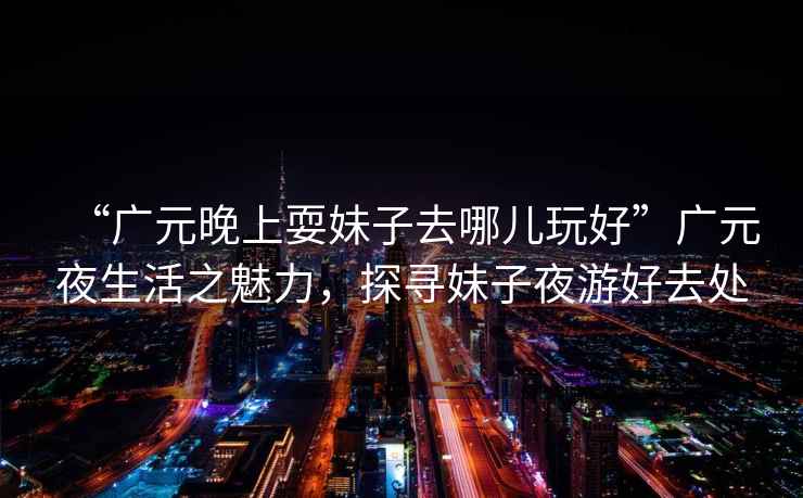 “廣元晚上耍妹子去哪兒玩好”廣元夜生活之魅力，探尋妹子夜游好去處