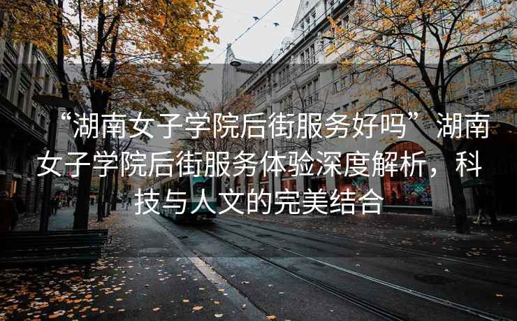 “湖南女子學院后街服務好嗎”湖南女子學院后街服務體驗深度解析，科技與人文的完美結合