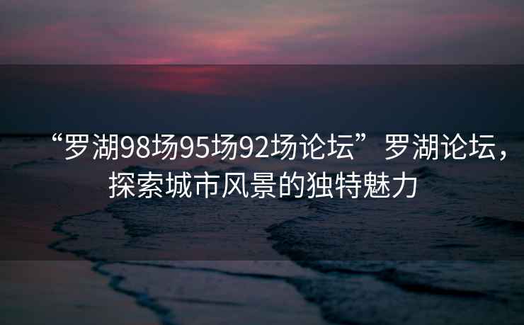 “羅湖98場95場92場論壇”羅湖論壇，探索城市風景的獨特魅力