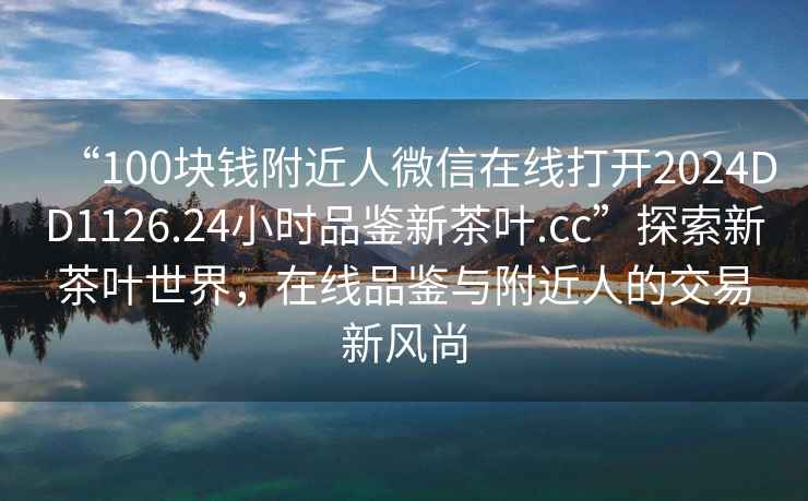 “100塊錢附近人微信在線打開2024DD1126.24小時品鑒新茶葉.cc”探索新茶葉世界，在線品鑒與附近人的交易新風尚