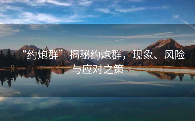 “約炮群”揭秘約炮群，現(xiàn)象、風險與應(yīng)對之策