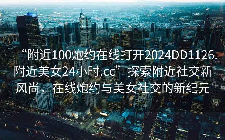 “附近100炮約在線打開2024DD1126.附近美女24小時.cc”探索附近社交新風尚，在線炮約與美女社交的新紀元