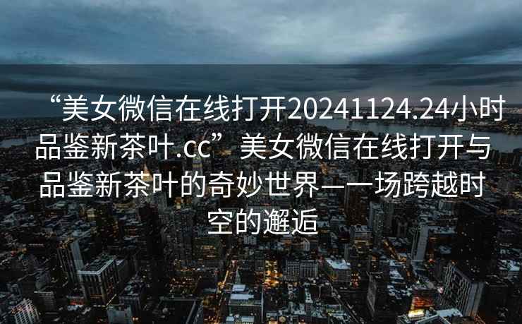 “美女微信在線打開20241124.24小時品鑒新茶葉.cc”美女微信在線打開與品鑒新茶葉的奇妙世界—一場跨越時空的邂逅