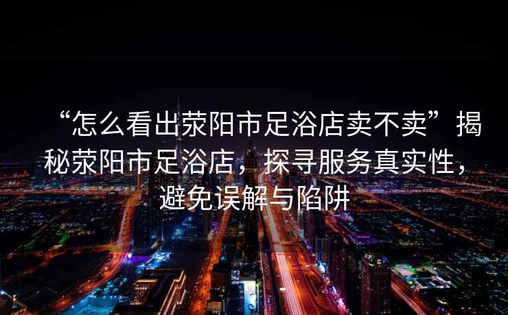 “怎么看出滎陽市足浴店賣不賣”揭秘滎陽市足浴店，探尋服務真實性，避免誤解與陷阱