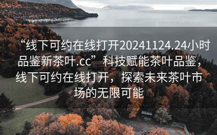 “線下可約在線打開20241124.24小時品鑒新茶葉.cc”科技賦能茶葉品鑒，線下可約在線打開，探索未來茶葉市場的無限可能