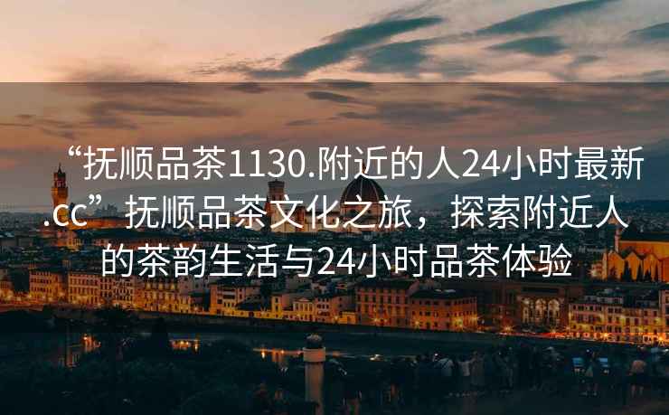 “撫順品茶1130.附近的人24小時(shí)最新.cc”撫順品茶文化之旅，探索附近人的茶韻生活與24小時(shí)品茶體驗(yàn)